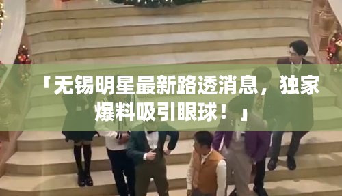 「无锡明星最新路透消息，独家爆料吸引眼球！」